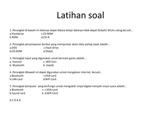 Latihan soal
1. Perangkat di bawah ini datanya dapat dibaca tetapi datanya tidak dapat diubah/ ditulis ulang,kecuali...
a.Flashdrive c.CD ROM
b.ROM d.CD-R
2. Perangkat penyimpanan berikut yang mempunyai akses data paling cepat adalah...
a.DVD c.Flash Drive
b.CD-ROM d.Disket
3. Perangkat input yang digunakan untuk bermain game adalah...
a. Scanner c. Wifi Carz
b. Bluetooth d. Joystik
4. Perangkat dibawah ini dapat digunakan untuk mengakses internet, kecuali...
a.Bluetooth c.VGA card
b.LAN card d.Wifi Card
5. Perangkat komputer yang berfungsi untuk mengubah sinyal digital menjadi sinyal suara adalah...
a.Bluetooth c. c.VGA card
b.Sound card d. d.Wifi Card
A C D A B
 