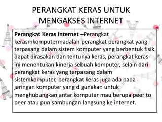 PERANGKAT KERAS UNTUK
MENGAKSES INTERNET
Perangkat Keras Internet –Perangkat
kerasmkomputermadalah perangkat perangkat yang
terpasang dalam sistem komputer yang berbentuk fisik
dapat dirasakan dan tentunya keras, perangkat keras
ini menentukan kinerja sebuah komputer, selain dari
perangkat keras yang terpasang dalam
sistemkomputer, perangkat keras juga ada pada
jaringan komputer yang digunakan untuk
menghubungkan antar komputer mau berupa peer to
peer atau pun sambungan langsung ke internet.
 