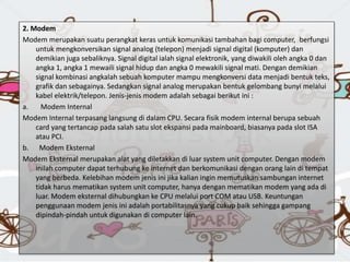 2. Modem
Modem merupakan suatu perangkat keras untuk komunikasi tambahan bagi computer, berfungsi
untuk mengkonversikan signal analog (telepon) menjadi signal digital (komputer) dan
demikian juga sebaliknya. Signal digital ialah signal elektronik, yang diwakili oleh angka 0 dan
angka 1, angka 1 mewaili signal hidup dan angka 0 mewakili signal mati. Dengan demikian
signal kombinasi angkalah sebuah komputer mampu mengkonversi data menjadi bentuk teks,
grafik dan sebagainya. Sedangkan signal analog merupakan bentuk gelombang bunyi melalui
kabel elektrik/telepon. Jenis-jenis modem adalah sebagai berikut ini :
a. Modem Internal
Modem Internal terpasang langsung di dalam CPU. Secara fisik modem internal berupa sebuah
card yang tertancap pada salah satu slot ekspansi pada mainboard, biasanya pada slot ISA
atau PCI.
b. Modem Eksternal
Modem Eksternal merupakan alat yang diletakkan di luar system unit computer. Dengan modem
inilah computer dapat terhubung ke internet dan berkomunikasi dengan orang lain di tempat
yang berbeda. Kelebihan modem jenis ini jika kalian ingin memutuskan sambungan internet
tidak harus mematikan system unit computer, hanya dengan mematikan modem yang ada di
luar. Modem eksternal dihubungkan ke CPU melalui port COM atau USB. Keuntungan
penggunaan modem jenis ini adalah portabilitasnya yang cukup baik sehingga gampang
dipindah-pindah untuk digunakan di computer lain.
 
