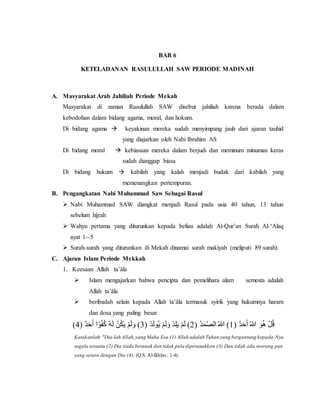 BAB 6
KETELADANAN RASULULLAH SAW PERIODE MADINAH
A. Masyarakat Arab Jahiliah Periode Mekah
Masyarakat di zaman Rasulullah SAW disebut jahiliah karena berada dalam
kebodohan dalam bidang agama, moral, dan hokum.
Di bidang agama  keyakinan mereka sudah menyimpang jauh dari ajaran tauhid
yang diajarkan oleh Nabi Ibrahim AS
Di bidang moral  kebiasaan mereka dalam berjudi dan meminum minuman keras
sudah dianggap biasa
Di bidang hukum  kabilah yang kalah menjadi budak dari kabilah yang
memenangkan pertempuran.
B. Pengangkatan Nabi Muhammad Saw Sebagai Rasul
 Nabi Muhammad SAW diangkat menjadi Rasul pada usia 40 tahun, 13 tahun
sebelum hijrah
 Wahyu pertama yang diturunkan kepada beliau adalah Al-Qur’an Surah Al-‘Alaq
ayat 1--5
 Surah-surah yang diturunkan di Mekah dinamai surah makiyah (meliputi 89 surah).
C. Ajaran Islam Periode Mekkah
1. Keesaan Allah ta’âla
 Islam mengajarkan bahwa pencipta dan pemelihara alam semesta adalah
Allah ta’âla
 beribadah selain kepada Allah ta’âla termasuk syirik yang hukumnya haram
dan dosa yang paling besar
( ٌ‫د‬َ‫ح‬َ‫أ‬ ُ‫هللا‬ َ‫و‬ُ‫ه‬ ْ‫ل‬ُ‫ق‬1( ُ‫د‬َ‫م‬َّ‫ص‬‫ال‬ ُ‫هللا‬ )2( ْ‫د‬َ‫ل‬‫ُو‬‫ي‬ ْ‫م‬َ‫ل‬َ‫و‬ ْ‫د‬ِ‫ل‬َ‫ي‬ ْ‫م‬َ‫ل‬ )3( ٌ‫د‬َ‫ح‬َ‫أ‬ ‫ا‬ً‫و‬ُ‫ف‬ُ‫ك‬ ُ‫ه‬َ‫ل‬ ْ‫ن‬ُ‫ك‬َ‫ي‬ ْ‫م‬َ‫ل‬َ‫و‬ )4)
Katakanlah:"Dia-lah Allah,yang Maha Esa (1) Allah adalah Tuhan yang bergantung kepada-Nya
segala sesuatu (2) Dia tiada beranak dan tidak pula diperanakkan (3) Dan tidak ada seorang pun
yang setara dengan Dia (4). (Q.S. Al-Ikhlas: 1-4).
 