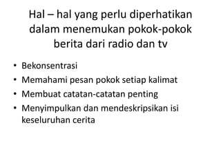 Hal – hal yang perlu diperhatikan
dalam menemukan pokok-pokok
berita dari radio dan tv
• Bekonsentrasi
• Memahami pesan pokok setiap kalimat
• Membuat catatan-catatan penting
• Menyimpulkan dan mendeskripsikan isi
keseluruhan cerita
 