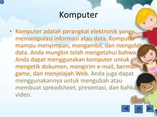 Komputer
• Komputer adalah perangkat elektronik yang
memanipulasi informasi atau data. Komputer
mampu menyimpan, mengambil, dan mengolah
data. Anda mungkin telah mengetahui bahwa
Anda dapat menggunakan komputer untuk
mengetik dokumen, mengirim e-mail, bermain
game, dan menjelajah Web. Anda juga dapat
menggunakannya untuk mengubah atau
membuat spreadsheet, presentasi, dan bahkan
video.
 
