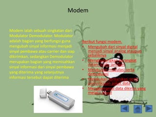 Modem
Berikut fungsi modem.
• Mengubah dari sinyal digital
menjadi sinyal analog ataupun
sebaliknya
• Menghubungkan perangkat
dalam suatu jaringan
• Melakukan modulasi serta
demodulasi
• Melakukan komunikasi serta
pemeriksaan paket data
• Mengkompresi data dikirim yang
melalui sinyal
Modem ialah sebuah singkatan dari
Modulator Demodulator. Modulator
adalah bagian yang berfungsi guna
mengubah sinyal informasi menjadi
sinyal pembawa atau carrier dan siap
dikirimkan, sedangkan Demodulator
merupakan bagian yang memisahkan
sinyal informasi dari sinyal pembawa
yang diterima yang selanjutnya
informasi tersebut dapat diterima
 