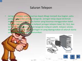 Saluran Telepon
• Jaringan telepon pada dasarnya dapat dibagi menjadi dua bagian, yaitu
jaringan tetap dan jaringan bergerak. Jaringan tetap dapat dinikmati
melalui telepon rumah atau kantor yang biasanya menggunakan kabel.
Jaringan tetap di Indonesia meliputi jaringan telepon lokal, SLI, SLJJ, dan
tertutup. Sedangkan jaringan bergerak meliputi satelit, telepon seluler,
dan radio trunking. Kedua jaringan ini yang dipergunakan di seluruh dunia
untuk membantu proses komunikasi.
 