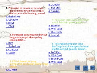 1. Perangkat di bawah ini datanya
dapat dibaca tetapi tidak dapat
diubah atau ditulis ulang, kecuali...
a. flash drive
b. CD-ROM
c. ROM
d. CD-R
2. Perangkat penyimpanan berikut
yang mempunyai akses paling
cepat adalah...
a. DVD
b. flash drive
c. CD-ROM
d. Disket
3. CPU di bawah ini yang
mempunyai kecepatan paling tinggi
adalah...
a. 60 MHz
b. 2,2 GHz
c. 133 MHz
d. 3,0 GHz
4. Peralatan input yang digunakan
untuk bermain game adalah...
a. scanner
b. WiFi Card
c. bluetooth
d. Joystick
5. Perangkat komputer yang
berfungsi untuk mengubah sinyal
digital menjadi gambar adalah...
a. LAN Card
b. VGA Card
c. Sound Card
d. WiFi Card
 