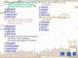 6. Perangkat komputer yang berfungsi
untuk mengubah sinyal digital
menjadi sinyal suara adalah...
a. bluetooth
b. VGA Card
c. Sound Card
d. WiFi Card
7. Perangkat di bawah ini dapat
digunakan untuk mengakses
internet, kecuali...
a. bluetooth
b. VGA Card
c. LAN Card
d. WiFi Card
8. Perangkat berikut yang mempunyai
slot untuk menempelkan
perangkat-perangkat lain adalah...
a. bluetooth
b. motherboard
c. Sound Card
d. WiFi Card
9. Satuan ppm digunakan pada
perangkat...
a. scanner
b. speaker
c. printer
d. WiFi Card
10. Satuan bps digunakan pada
perangkat...
a. LAN Card
b. harddisk
c. printer
d. Prosesor
 