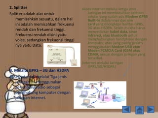 2. Splitter
Splitter adalah alat untuk
memisahkan sesuatu, dalam hal
ini adalah memisahkan frekuensi
rendah dan frekuensi tinggi.
Frekuensi rendah disini yaitu
voice. sedangkan frekuensi tinggi
nya yaitu Data.
B. Melalui GPRS – 3G dan HSDPA
Akses internet melalui Tiga jenis
jaringan ini menggunakan
gelombang radio sebagai
penghubung komputer dengan
jaringan internet.
Akses internet melalui ketiga jenis
Jaringan ini membutuhkan telepon
selular yang sudah ada Modem GPRS
Built-In didalamnya dan sim
card yang dilengkapi fasilitas GPRS,
3G atau HSDPA. Selain itu kita harus
menyediakan kabel data, sinar
infrared, atau bluetooth untuk
menghubungkan handphone dengan
komputer, atau yang paling praktis
menggunakan Modem USB atau
Moden PCMCIA Card (GSM atau
CDMA, sesuai dengan jaringan yang
tersedia).
(Internet melalui Jaringan
GPRS/3G/HSDPA)
 