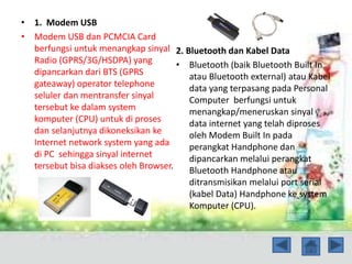 • 1. Modem USB
• Modem USB dan PCMCIA Card
berfungsi untuk menangkap sinyal
Radio (GPRS/3G/HSDPA) yang
dipancarkan dari BTS (GPRS
gateaway) operator telephone
seluler dan mentransfer sinyal
tersebut ke dalam system
komputer (CPU) untuk di proses
dan selanjutnya dikoneksikan ke
Internet network system yang ada
di PC sehingga sinyal internet
tersebut bisa diakses oleh Browser.
2. Bluetooth dan Kabel Data
• Bluetooth (baik Bluetooth Built In
atau Bluetooth external) atau Kabel
data yang terpasang pada Personal
Computer berfungsi untuk
menangkap/meneruskan sinyal
data internet yang telah diproses
oleh Modem Built In pada
perangkat Handphone dan
dipancarkan melalui perangkat
Bluetooth Handphone atau
ditransmisikan melalui port serial
(kabel Data) Handphone ke system
Komputer (CPU).
 
