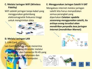 C. Melalui Jaringan WiFi (Wireless
Fidelity)
WiFi adalah jaringan tanpa kabel yang
menggunakan gelombang
elektromagnetik frekuensi tinggi
untuk mengirimkan data.
D. Melalui Jaringan LAN
1. LAN Card
Lan Card berfungsi untuk menerima
data yang yang ditransfer melalui
Kabel UTP dan Connector RJ-45 yang
selanjutnya akan diproses dan
diteruskan ke CPU komputer.
E. Menggunakan Jaringan Satelit V-SAT
Mengakses internet melalui jaringan
satelit kita harus menyediakan
semua perangkat yang
diperlukan Catatan: apabila
seseorang menggunakan satelit, itu
artinya orang tersebut akan
mendirikan penyedia Jasa jaringan
Internet (mendirikan Warnet).
 