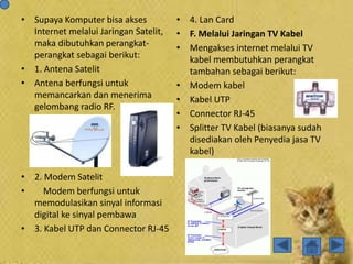 • Supaya Komputer bisa akses
Internet melalui Jaringan Satelit,
maka dibutuhkan perangkat-
perangkat sebagai berikut:
• 1. Antena Satelit
• Antena berfungsi untuk
memancarkan dan menerima
gelombang radio RF.
• 2. Modem Satelit
• Modem berfungsi untuk
memodulasikan sinyal informasi
digital ke sinyal pembawa
• 3. Kabel UTP dan Connector RJ-45
• 4. Lan Card
• F. Melalui Jaringan TV Kabel
• Mengakses internet melalui TV
kabel membutuhkan perangkat
tambahan sebagai berikut:
• Modem kabel
• Kabel UTP
• Connector RJ-45
• Splitter TV Kabel (biasanya sudah
disediakan oleh Penyedia jasa TV
kabel)
 