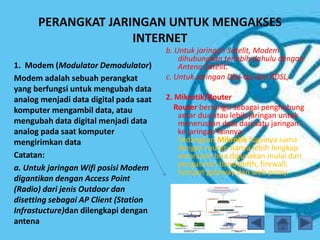 PERANGKAT JARINGAN UNTUK MENGAKSES
INTERNET
1. Modem (Modulator Demodulator)
Modem adalah sebuah perangkat
yang berfungsi untuk mengubah data
analog menjadi data digital pada saat
komputer mengambil data, atau
mengubah data digital menjadi data
analog pada saat komputer
mengirimkan data
Catatan:
a. Untuk jaringan Wifi posisi Modem
digantikan dengan Access Point
(Radio) dari jenis Outdoor dan
disetting sebagai AP Client (Station
Infrastucture)dan dilengkapi dengan
antena
b. Untuk jaringan Satelit, Modem
dihubungkan terlebih dahulu dengan
Antena Satelit.
c. Untuk Jaringan Dial-Up dan ADSL,
2. Mikrotik/Router
Router berfungsi sebagai penghubung
antar dua atau lebih jaringan untuk
meneruskan data dari satu jaringan
ke jaringan lainnya.
Sedangkan Mikrotik fugsinya sama
dengan router, hanya lebih lengkap
antaralain bisa digunakan mulai dari
pengaturan bandwidth, firewall,
hotspot gateway dan web proxy.
 