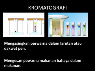 KROMATOGRAFI
Mengasingkan perwarna dalam larutan atau
dakwat pen.
Mengesan pewarna makanan bahaya dalam
makanan.
 