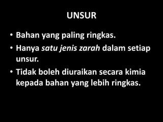 UNSUR
• Bahan yang paling ringkas.
• Hanya satu jenis zarah dalam setiap
unsur.
• Tidak boleh diuraikan secara kimia
kepada bahan yang lebih ringkas.
 