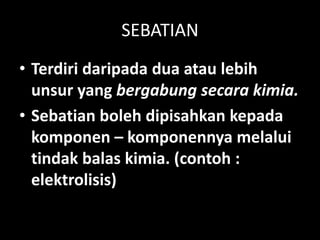 SEBATIAN
• Terdiri daripada dua atau lebih
unsur yang bergabung secara kimia.
• Sebatian boleh dipisahkan kepada
komponen – komponennya melalui
tindak balas kimia. (contoh :
elektrolisis)
 