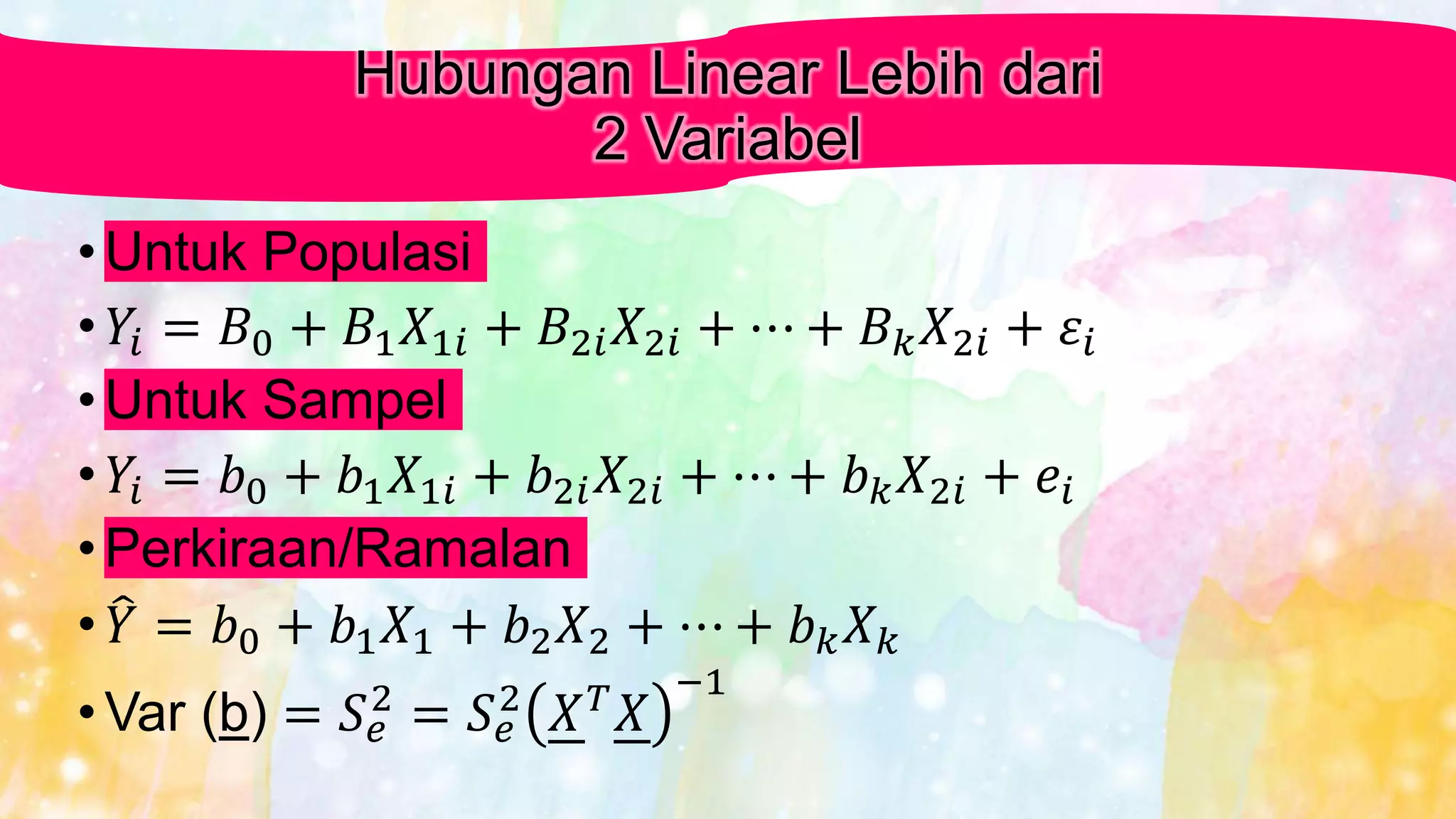 Hubungan Linear Lebih dari
2 Variabel
• Untuk Populasi
• 𝑌𝑖 = 𝐵0 + 𝐵1 𝑋1𝑖 + 𝐵2𝑖 𝑋2𝑖 + ⋯ + 𝐵 𝑘 𝑋2𝑖 + 𝜀𝑖
• Untuk Sampel
• 𝑌𝑖 = 𝑏0 + 𝑏1 𝑋1𝑖 + 𝑏2𝑖 𝑋2𝑖 + ⋯ + 𝑏 𝑘 𝑋2𝑖 + 𝑒𝑖
• Perkiraan/Ramalan
• 𝑌 = 𝑏0 + 𝑏1 𝑋1 + 𝑏2 𝑋2 + ⋯ + 𝑏 𝑘 𝑋 𝑘
• Var (b) = 𝑆 𝑒
2
= 𝑆 𝑒
2
𝑋 𝑇
𝑋
−1