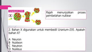 2. Bahan X digunakan untuk membedil Uranium-235. Apakah
bahan X?
A Neuron
B Nukleon
C Neutron
D Nukleus
X
Uranium-235
Rajah menunjukkan proses
pembelahan nuklear
 