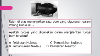 Rajah di atas menunjukkan satu bom yang digunakan dalam
Perang Dunia ke -2.
Apakah proses yang digunakan dalam menjalankan fungsi
bom tersebut?
A Pelakuran Nukleus C Pembelahan Nukleus
B Percantuman Nukleus D Pemisahan Neutron
 
