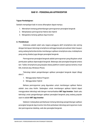 BAHAN AJAR | PEMROGRAMAN WEB DAN PERANGKAT BERGERAK 1
BAB VI - PENGENALAN APPINVENTOR
Tujuan Pembelajaran:
Setelah mempelajari bab ini siswa diharapkan dapat mampu:
1. Memahami tentang perkembangan pemrograman perangkat bergerak
2. Menjelaskan pemrograman Native dan Hybrid
3. Mengetahui tentang aplikasi App Inventor
A. Pendahuluan
Indonesia adalah salah satu negara pengguna aktif smartphone dan seiring
dengan kemajuan teknologi smartphone sehingga banyak perusahaan lokal maupun
asing sedang berlomba-lomba membangun aplikasi smartphone atau mobilephone
yang sering disebut juga dengan perangkat bergerak.
Pemrograman perangkat bergerak adalah pemrograman yang ditujukan untuk
pembuatan aplikasi diperangkat bergerak. Beberapa alat perangkat bergerak antara
lain: Tablet, Smartphone yang berjalan diatas plaltform sistem operasi tertentu misal
IOS, Android atau Windows Phone.
Teknologi dalam pengembangan aplikasi perangkat bergerak dapat dibagi
atas 2:
1. Menggunakan Native Program
2. Menggunakan Hybrid
Bahasa pemrograman yang digunakan untuk membangun aplikasi Native
adalah Java atau Kotlin. Sedangkan untuk membangun aplikasi Hybrid dapat
menggunakan teknologi web dengan memanfaatkan MIT App Inventor. Salah satu
teknologi untuk pengembangan aplikasi perangkat bergerak yang sedang populer
saat ini adalah MIT App Inventor.
Sebelum melanjutkan pembahasan tentang teknologi pengembangan aplikasi
perangkat bergerak App Inventor kita lihat perbedaan teknologi pemrograman mulai
dari pemrograman desktop, web dan perangkat bergerak.
 