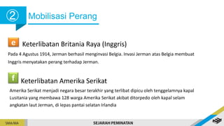 Mobilisasi Perang
➁
e Keterlibatan Britania Raya (Inggris)
Pada 4 Agustus 1914, Jerman berhasil menginvasi Belgia. Invasi Jerman atas Belgia membuat
Inggris menyatakan perang terhadap Jerman.
f Keterlibatan Amerika Serikat
Amerika Serikat menjadi negara besar terakhir yang terlibat dipicu oleh tenggelamnya kapal
Lusitania yang membawa 128 warga Amerika Serikat akibat ditorpedo oleh kapal selam
angkatan laut Jerman, di lepas pantai selatan Irlandia
 