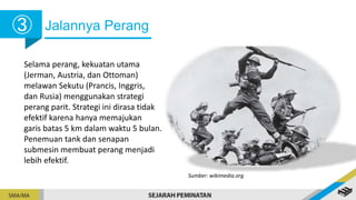 Jalannya Perang
Selama perang, kekuatan utama
(Jerman, Austria, dan Ottoman)
melawan Sekutu (Prancis, Inggris,
dan Rusia) menggunakan strategi
perang parit. Strategi ini dirasa tidak
efektif karena hanya memajukan
garis batas 5 km dalam waktu 5 bulan.
Penemuan tank dan senapan
submesin membuat perang menjadi
lebih efektif.
Sumber: wikimedia.org
➂
 