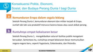 Konsekuensi Politis, Ekonomi,
Sosial, dan Budaya Perang Dunia I bagi Dunia
5
Kemunduran Eropa dalam segala bidang
a
Setelah Perang Dunia I, kemunduran ekonomi dan militer terjadi di Eropa.
Jumlah laki-laki usia produktif menurun karena tewas atau cacat akibat perang.
Runtuhnya empat kekaisaran besar
b
Setelah Perang Dunia 1, mengakibatkan seluruh fasilitas publik mengalami
kerusakan. Sementara itu, runtuhnya empat kekaisaran besar memunculkan
negara-negara baru, seperti Yugoslavia, Cekoslovakia, dan Polandia.
 