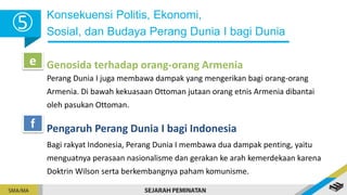 Konsekuensi Politis, Ekonomi,
Sosial, dan Budaya Perang Dunia I bagi Dunia
5
Genosida terhadap orang-orang Armenia
e
Pengaruh Perang Dunia I bagi Indonesia
f
Bagi rakyat Indonesia, Perang Dunia I membawa dua dampak penting, yaitu
menguatnya perasaan nasionalisme dan gerakan ke arah kemerdekaan karena
Doktrin Wilson serta berkembangnya paham komunisme.
Perang Dunia I juga membawa dampak yang mengerikan bagi orang-orang
Armenia. Di bawah kekuasaan Ottoman jutaan orang etnis Armenia dibantai
oleh pasukan Ottoman.
 