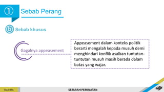 Sebab Perang
➀
➀
b Sebab khusus
Gagalnya appeasement
Appeasement dalam konteks politik
berarti mengalah kepada musuh demi
menghindari konflik asalkan tuntutan-
tuntutan musuh masih berada dalam
batas yang wajar.
 