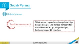 Sebab Perang
➀
➀
b Sebab khusus
Gagalnya appeasement
Tidak semua negara bergabung dalam Liga
Bangsa-Bangsa, Liga Bangsa-Bangsa tidak
memiliki tentara, Liga Bangsa-Bangsa
lamban mengambil tindakan.
 