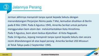 Jalannya Perang
➂
Jerman akhirnya menyerah tanpa syarat kepada Sekutu dengan
menandatangani Perjanjian Reims pada 7 Mei, kemudian disahkan di Berlin
pada 8 Mei 1944. Pada 6 Agustus 1945, Amerika Serikat untuk pertama
menggunakan bom atom dan meluluhlantakkan Kota Hiroshima.
Pada 9 Agustus, bom atom kedua dijatuhkan di Kota Nagasaki.
Pada 14 Agustus, Jepang menyerah tanpa syarat kepada Sekutu dan secara
resmi ditandatangani di atas kapal perang Amerika Serikat USS Missouri
di Teluk Tokyo pada 2 September 1945.
 