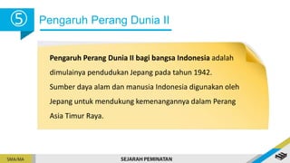 Pengaruh Perang Dunia II
5
Pengaruh Perang Dunia II bagi bangsa Indonesia adalah
dimulainya pendudukan Jepang pada tahun 1942.
Sumber daya alam dan manusia Indonesia digunakan oleh
Jepang untuk mendukung kemenangannya dalam Perang
Asia Timur Raya.
 