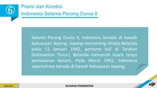 Posisi dan Kondisi
Indonesia Selama Perang Dunia II
6
Selama Perang Dunia II, Indonesia berada di bawah
kekuasaan Jepang. Jepang menyerang Hindia-Belanda
pada 11 Januari 1942, pertama kali di Tarakan
(Kalimantan Timur). Belanda menyerah nyaris tanpa
perlawanan berarti. Pada Maret 1942, Indonesia
sepenuhnya berada di bawah kekuasaan Jepang.
 