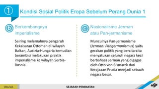 Kondisi Sosial Politik Eropa Sebelum Perang Dunia 1
➀
➀
b Berkembangnya
imperialisme
Seiring melemahnya pengaruh
Kekaisaran Ottoman di wilayah
Balkan, Austria-Hungaria kemudian
berambisi melakukan praktik
imperialisme ke wilayah Serbia-
Bosnia.
Nasionalisme Jerman
atau Pan-jermanisme
Munculnya Pan-jermanisme
(Jerman: Pangermanismus) yaitu
gerakan politik yang bercita-cita
menyatukan seluruh negara kecil
berbahasa Jerman yang digagas
oleh Otto von Bismarck dari
Kerajaaan Prusia menjadi sebuah
negara besar.
c
 