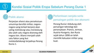 Kondisi Sosial Politik Eropa Sebelum Perang Dunia 1
➀
➀
d Politik aliansi
Perjanjian aliansi atau persekutuan
umumnya bersifat militer, negara-
negara yang terkait berjanji akan
saling melindungi atau mendukung
jika salah satu negara diserang oleh
negara lain. Aliansi menjadi salah
satu faktor yang ikut
melatarbelakangi terjadinya Perang
Dunia 1.
Perlombaan senjata serta
persaingan politik dan ekonomi
Perang Dunia I didukung oleh
persaingan teknologi dan
persenjataan. Prancis, Jerman,
Austria-Hungaria, dan Rusia
sejak tahun 1890-an telah
memiliki kekuatan militer yang
kuat.
e
 