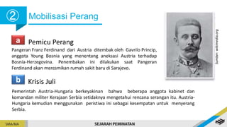 Mobilisasi Perang
➁
a Pemicu Perang
Pangeran Franz Ferdinand dari Austria ditembak oleh Gavrilo Princip,
anggota Young Bosnia yang menentang aneksasi Austria terhadap
Bosnia-Herzegovina. Penembakan ini dilakukan saat Pangeran
Ferdinand akan meresmikan rumah sakit baru di Sarajevo.
b Krisis Juli
Pemerintah Austria-Hungaria berkeyakinan bahwa beberapa anggota kabinet dan
komandan militer Kerajaan Serbia setidaknya mengetahui rencana serangan itu. Austria-
Hungaria kemudian menggunakan peristiwa ini sebagai kesempatan untuk menyerang
Serbia.
Sumber:
wikimedia.org
 