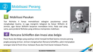 Mobilisasi Perang
➁
c Mobilisasi Pasukan
Tsar Nicholas II hanya memobilisasi sebagian pasukannya untuk
menghadapi Austria. Ia juga mengirim telegram ke Kaisar Wilhelm di
Jerman, agar Kaisar Wilhelm berperan meredakan krisis. Pada saat yang
sama, para jenderal Nicholas yang ambisius memprotes mobilisasi.
d Rencana Schlieffen dan Invasi atas belgia
Posisi Rusia dan Belgia yang awalnya netral menjadi terlibat karena rencana perang
jangka panjang Jerman. Jerman mengeluarkan Rencana Schlieffen, yakni menyiapkan
serangan total di front timur melawan Rusia dan front barat melawan Prancis.
Sumber:
wikimedia.org
 