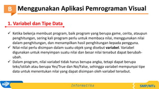 Menggunakan Aplikasi Pemrograman Visual
B
1. Variabel dan Tipe Data
 Ketika bekerja membuat program, baik program yang berupa game, cerita, ataupun
penghitungan, sering kali program perlu untuk membaca nilai, menggunakan nilai
dalam penghitungan, dan menampilkan hasil penghitungan kepada pengguna.
 Nilai-nilai perlu disimpan dalam suatu objek yang disebut variabel. Variabel
digunakan untuk menyimpan suatu nilai dan besar nilai tersebut dapat berubah-
ubah.
 Dalam program, nilai variabel tidak harus berupa angka, tetapi dapat berupa
teks/istilah atau berupa Yes/True dan No/False, sehingga variabel mempunyai tipe
data untuk menentukan nilai yang dapat disimpan oleh variabel tersebut.
 