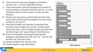 6) Untuk meminta input dari pengguna, tambahkan
perintah ’ask – and wait’ pada blok Sensing.
7) Untuk menyimpan input dari pengguna ke variabel X1
yang disediakan, tambahkan blok perintah set –1 to dan
tambahkan blok perintah ’answer’ ke blok perintah
tersebut.
8) Dengan cara yang sama, gunakan blok perintah yang
sama untuk meminta dan menangkap nilai input untuk
variabel Y1, X2, dan Y2.
9) Pada blok Variables dan Operator, tambahkan blok
perintah untuk menghitung nilai dari variabel JarakX,
JarakY, dan Jarak. Untuk menghitung akar, gunakan blok
perintah fungsi ’sqrt’ yang terdapat di blok Operator.
10) Untuk menampilkan hasil penghitungan kepada
pengguna, tambahkan perintah ’say – for – second’ dan
perintah ’say’ dari blok Looks.
11) Jalankan program dan berikan input.
12) Simpan program yang telah dibuat.
Sumber:
dokumen
penerbit
Blok program
 