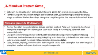 3. Membuat Program Game
 Sebelum membuat game, perlu diatur skenario game dan aturan-aturan yang berlaku.
 Pembuatan game dilakukan dengan beberapa tahapan, yaitu menyiapkan latar belakang
stage atau biasa disebut backdrop, mengatur tampilan sprite, dan menambahkan blok kode.
 Seekor ikan akan mencari makanan berupa apel dan stroberi. Pada saat yang sama, ikan harus
menghindari serangan dari kepiting dan ubur-ubur. Setiap makanan yang diperoleh akan
menambah poin.
 Jika poin sudah mencapai batas tertentu (100 atau lebih besar) pemain dinyatakan menang.
Sebaliknya, jika ikan bersentuhan dengan kepiting atau ubur-ubur, poin kesehatan akan turun. Jika
nilai kesehatan sudah mencapai nol pemain akan dinyatakan kalah.
 Apel, stroberi, kepiting, dan ubur-ubur akan bergerak secara acak, sedangkan ikan akan bergerak
mengikuti tombol arah pada keyboard yang ditekan pemain.
Skenario game Life Underwater
 