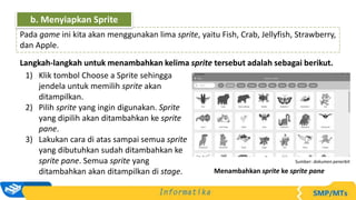 Langkah-langkah untuk menambahkan kelima sprite tersebut adalah sebagai berikut.
1) Klik tombol Choose a Sprite sehingga
jendela untuk memilih sprite akan
ditampilkan.
2) Pilih sprite yang ingin digunakan. Sprite
yang dipilih akan ditambahkan ke sprite
pane.
3) Lakukan cara di atas sampai semua sprite
yang dibutuhkan sudah ditambahkan ke
sprite pane. Semua sprite yang
ditambahkan akan ditampilkan di stage.
Pada game ini kita akan menggunakan lima sprite, yaitu Fish, Crab, Jellyfish, Strawberry,
dan Apple.
b. Menyiapkan Sprite
Sumber: dokumen penerbit
Menambahkan sprite ke sprite pane
 