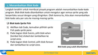 Blok kode Sprite Fish
1) Aktifkan tab Code, kemudian pilihlah sprite
Fish pada sprite pane.
2) Pada bagian blok Events, pilih blok when
[tombol Go] clicked dan tambahkan ke
script area.
3) Pada bagian blok Control, pilih blok forever
dan tambahkan ke script area.
Langkah terakhir untuk membuat proyek program adalah menambahkan kode-kode
program. Blok-blok kode ditambahkan untuk mengatur agar semua sprite yang ada
berperilaku sesuai dengan yang diinginkan. Oleh karena itu, kita akan menambahkan
blok kode satu per satu ke masing-masing sprite.
c. Menambahkan Blok Kode
Sumber:
dokumen
penerbit
Blok kode yang sudah ditambahkan
 