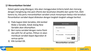  Menambahkan Variabel
Dalam game yang dibangun, kita akan menggunakan kriteria kalah dan menang
dengan menghitung nilai poin (Point) dan kesehatan (Health) dari sprite Fish, Oleh
karena itu, kita perlu menambahkan variabel untuk menyimpan kedua nilai tersebut.
Penambahan variabel dapat dilakukan dengan langkah-langkah sebagai berikut.
1) Pada bagian blok Variables, klik tombol
Make a Variable, Kotak dialog New
Variable akan ditampilkan.
2) Beri nama variabel dengan nama Point
dan pilih For all sprites. Pilihan ini akan
membuat variabel dapat digunakan di
semua sprite.
3) Klik tombol OK.
Sumber:
dokumen
penerbit
Menambahkan variabel.
 