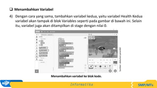  Menambahkan Variabel
4) Dengan cara yang sama, tambahkan variabel kedua, yaitu variabel Health Kedua
variabel akan tampak di blok Variables seperti pada gambar di bawah ini. Selain
itu, variabel juga akan ditampilkan di stage dengan nilai 0.
Sumber:
dokumen
penerbit
Menambahkan variabel ke blok kode.
 