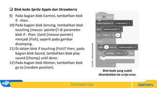  Blok kode Sprite Apple dan Strawberry
9) Pada bagian blok Control, tambahkan blok
if - then.
10) Pada bagian blok Sensing, tambahkan blok
touching [mouse- pointer]? di parameter
blok if - then. Ganti [mouse-pointer]
menjadi [Fish], seperti pada gambar
disamping.
11) Di dalam blok if touching [Fish]? then, pada
bagian blok Sound, tambahkan blok play
sound [Chomp] until done.
12) Pada bagian blok Motion, tambahkan blok
go to [random position].
Sumber:
dokumen
penerbit
Blok kode yang sudah
ditambahkan ke script area.
 