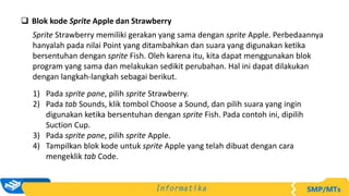  Blok kode Sprite Apple dan Strawberry
Sprite Strawberry memiliki gerakan yang sama dengan sprite Apple. Perbedaannya
hanyalah pada nilai Point yang ditambahkan dan suara yang digunakan ketika
bersentuhan dengan sprite Fish. Oleh karena itu, kita dapat menggunakan blok
program yang sama dan melakukan sedikit perubahan. Hal ini dapat dilakukan
dengan langkah-langkah sebagai berikut.
1) Pada sprite pane, pilih sprite Strawberry.
2) Pada tab Sounds, klik tombol Choose a Sound, dan pilih suara yang ingin
digunakan ketika bersentuhan dengan sprite Fish. Pada contoh ini, dipilih
Suction Cup.
3) Pada sprite pane, pilih sprite Apple.
4) Tampilkan blok kode untuk sprite Apple yang telah dibuat dengan cara
mengeklik tab Code.
 