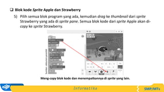  Blok kode Sprite Apple dan Strawberry
5) Pilih semua blok program yang ada, kemudian drag ke thumbnail dari sprite
Strawberry yang ada di sprite pane. Semua blok kode dari sprite Apple akan di-
copy ke sprite Strawberry.
Sumber:
dokumen
penerbit
Meng-copy blok kode dan menempatkannya di sprite yang lain.
 
