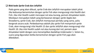  Blok kode Sprite Crab dan Jellyfish
Pada game yang akan dibuat, sprite Crab dan Jellyfish merupakan tokoh jahat.
Jika keduanya bersentuhan dengan sprite Fish akan mengurangi nilai Health dari
Fish. Jika nilai Health sudah mencapai nol atau kurang, pemain dinyatakan kalah.
Meskipun merupakan tokoh yang berlawanan dengan sprite Apple dan
Strawberry, sprite Crab, dan Jellyfish mempunyai perilaku yang sama, yaitu
bergerak secara acak. Perbedaannya adalah jika sprite Fish menyentuh sprite
Crab, akan mengurangi nilai Health 15 dan sprite Jellyfish akan mengurangi nilai
Health 10. Jika nilai Health sudah nol atau kurang dari nol, pemain akan
dinyatakan kalah dengan cara menampilkan backdrop Underwater 1. Selain itu,
suara yang digunakan ketika bersentuhan dengan sprite Fish juga akan
dibedakan.
 