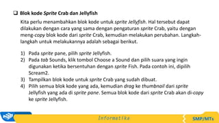  Blok kode Sprite Crab dan Jellyfish
Kita perlu menambahkan blok kode untuk sprite Jellyfish. Hal tersebut dapat
dilakukan dengan cara yang sama dengan pengaturan sprite Crab, yaitu dengan
meng-copy blok kode dari sprite Crab, kemudian melakukan perubahan. Langkah-
langkah untuk melakukannya adalah sebagai berikut.
1) Pada sprite pane, pilih sprite Jellyfish.
2) Pada tab Sounds, klik tombol Choose a Sound dan pilih suara yang ingin
digunakan ketika bersentuhan dengan sprite Fish. Pada contoh ini, dipilih
Scream2.
3) Tampilkan blok kode untuk sprite Crab yang sudah dibuat.
4) Pilih semua blok kode yang ada, kemudian drag ke thumbnail dari sprite
Jellyfish yang ada di sprite pane. Semua blok kode dari sprite Crab akan di-copy
ke sprite Jellyfish.
 