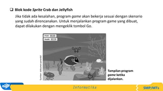  Blok kode Sprite Crab dan Jellyfish
Jika tidak ada kesalahan, program game akan bekerja sesuai dengan skenario
yang sudah direncanakan. Untuk menjalankan program game yang dibuat,
dapat dilakukan dengan mengeklik tombol Go.
Sumber:
dokumen
penerbit
Tampilan program
game ketika
dijalankan.
 