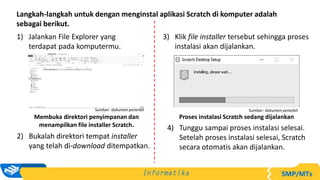 Langkah-langkah untuk dengan menginstal aplikasi Scratch di komputer adalah
sebagai berikut.
1) Jalankan File Explorer yang
terdapat pada komputermu.
Membuka direktori penyimpanan dan
menampilkan file installer Scratch.
Sumber: dokumen penerbit
3) Klik file installer tersebut sehingga proses
instalasi akan dijalankan.
Proses instalasi Scratch sedang dijalankan
Sumber: dokumen penerbit
2) Bukalah direktori tempat installer
yang telah di-download ditempatkan.
4) Tunggu sampai proses instalasi selesai.
Setelah proses instalasi selesai, Scratch
secara otomatis akan dijalankan.
 
