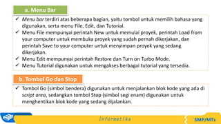  Menu bar terdiri atas beberapa bagian, yaitu tombol untuk memilih bahasa yang
digunakan, serta menu File, Edit, dan Tutorial.
 Menu File mempunyai perintah New untuk memulai proyek, perintah Load from
your computer untuk membuka proyek yang sudah pernah dikerjakan, dan
perintah Save to your computer untuk menyimpan proyek yang sedang
dikerjakan.
 Menu Edit mempunyai perintah Restore dan Turn on Turbo Mode.
 Menu Tutorial digunakan untuk mengakses berbagai tutorial yang tersedia.
a. Menu Bar
 Tombol Go (simbol bendera) digunakan untuk menjalankan blok kode yang ada di
script area, sedangkan tombol Stop (simbol segi enam) digunakan untuk
menghentikan blok kode yang sedang dijalankan.
b. Tombol Go dan Stop
 